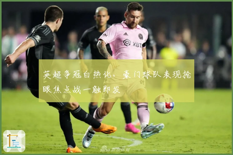 英超争冠白热化，豪门球队表现抢眼焦点战一触即发