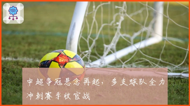 中超争冠悬念再起，多支球队全力冲刺赛季收官战