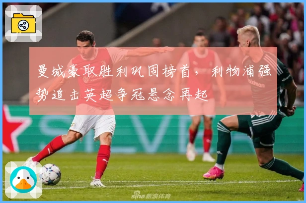 曼城豪取胜利巩固榜首，利物浦强势追击英超争冠悬念再起