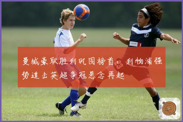 曼城豪取胜利巩固榜首，利物浦强势追击英超争冠悬念再起