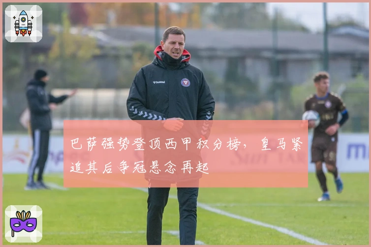 巴萨强势登顶西甲积分榜，皇马紧追其后争冠悬念再起