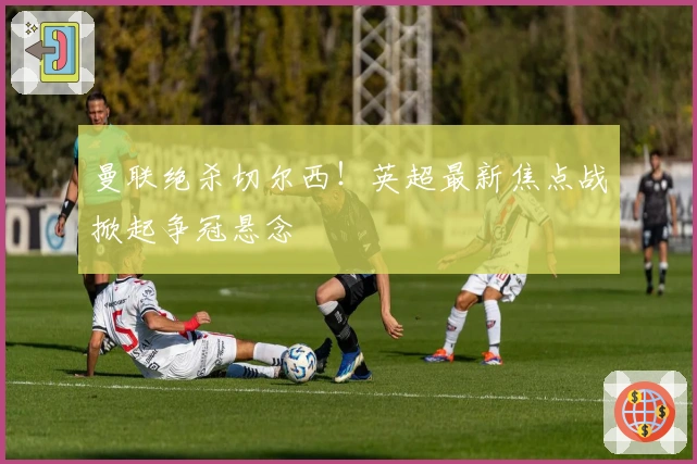 曼联绝杀切尔西！英超最新焦点战掀起争冠悬念