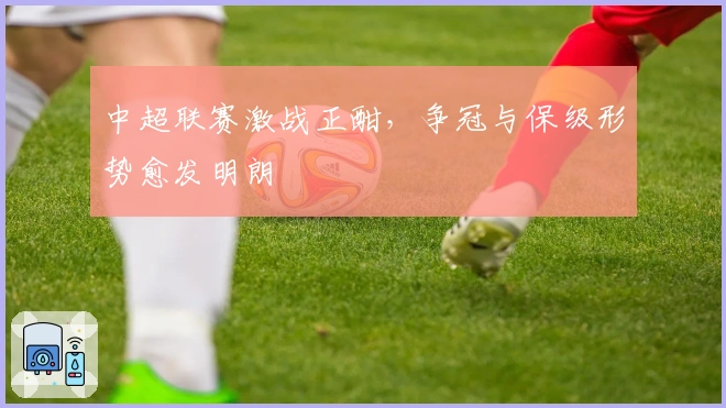 中超联赛激战正酣，争冠与保级形势愈发明朗