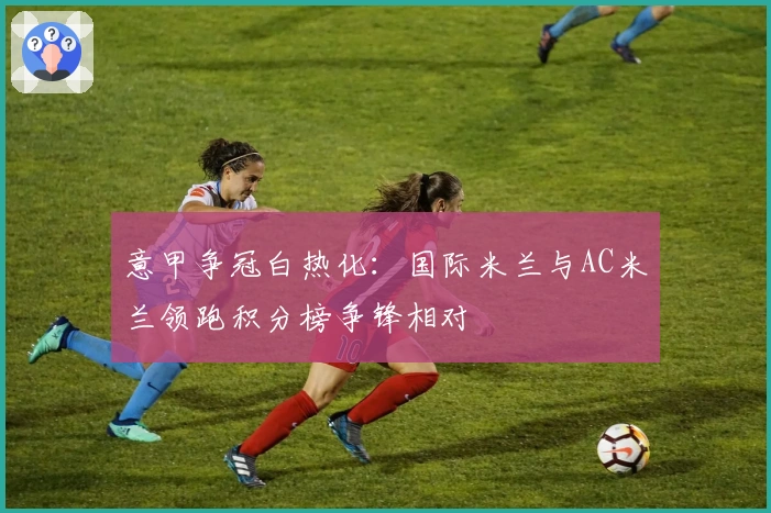 意甲争冠白热化：国际米兰与AC米兰领跑积分榜争锋相对