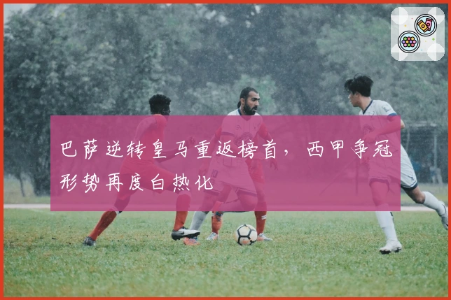 巴萨逆转皇马重返榜首，西甲争冠形势再度白热化